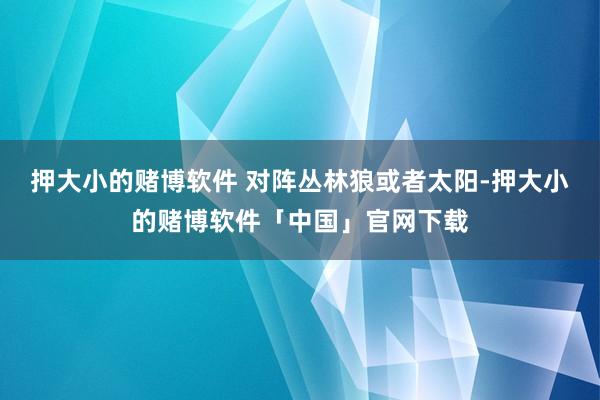 押大小的赌博软件 对阵丛林狼或者太阳-押大小的赌博软件「中国」官网下载