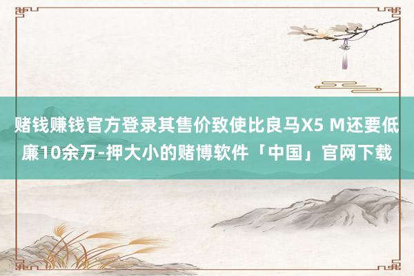 赌钱赚钱官方登录其售价致使比良马X5 M还要低廉10余万-押大小的赌博软件「中国」官网下载