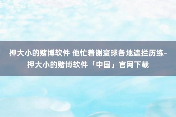 押大小的赌博软件 他忙着谢寰球各地遮拦历练-押大小的赌博软件「中国」官网下载