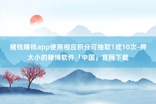 赌钱赚钱app使用相应积分可抽取1或10次-押大小的赌博软件「中国」官网下载