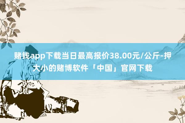 赌钱app下载当日最高报价38.00元/公斤-押大小的赌博软件「中国」官网下载