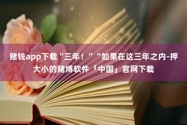 赌钱app下载“三年！”“如果在这三年之内-押大小的赌博软件「中国」官网下载