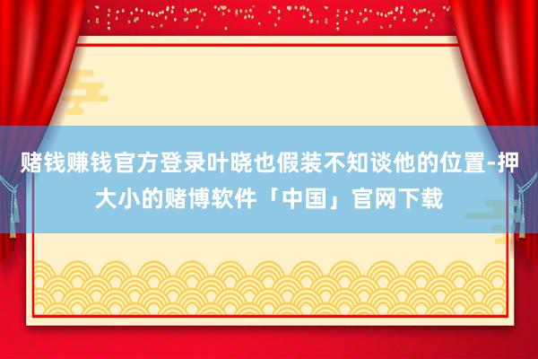 赌钱赚钱官方登录叶晓也假装不知谈他的位置-押大小的赌博软件「中国」官网下载