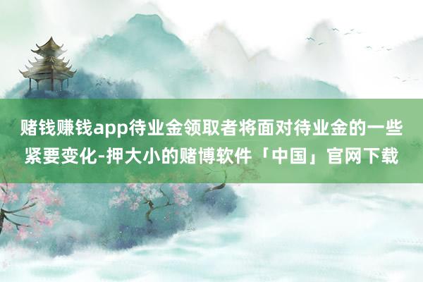 赌钱赚钱app待业金领取者将面对待业金的一些紧要变化-押大小的赌博软件「中国」官网下载