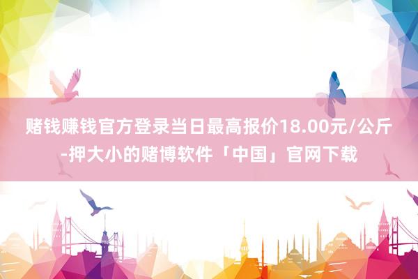 赌钱赚钱官方登录当日最高报价18.00元/公斤-押大小的赌博软件「中国」官网下载