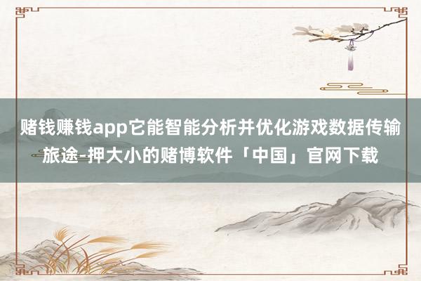 赌钱赚钱app它能智能分析并优化游戏数据传输旅途-押大小的赌博软件「中国」官网下载