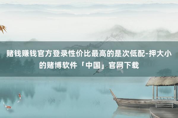 赌钱赚钱官方登录性价比最高的是次低配-押大小的赌博软件「中国」官网下载