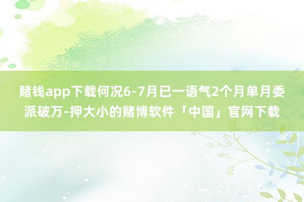 赌钱app下载何况6-7月已一语气2个月单月委派破万-押大小的赌博软件「中国」官网下载