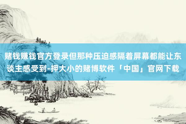 赌钱赚钱官方登录但那种压迫感隔着屏幕都能让东谈主感受到-押大小的赌博软件「中国」官网下载