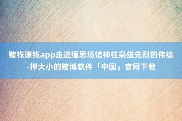 赌钱赚钱app走进缅思场馆神往枭雄先烈的伟绩-押大小的赌博软件「中国」官网下载