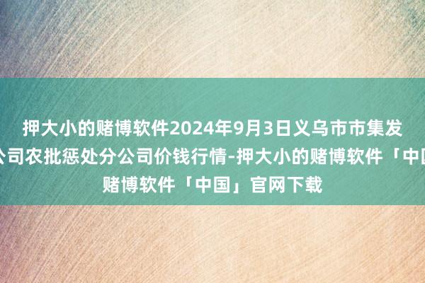 押大小的赌博软件2024年9月3日义乌市市集发展集团有限公司农批惩处分公司价钱行情-押大小的赌博软件「中国」官网下载