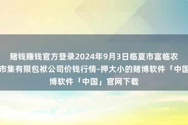 赌钱赚钱官方登录2024年9月3日临夏市富临农副居品批发市集有限包袱公司价钱行情-押大小的赌博软件「中国」官网下载