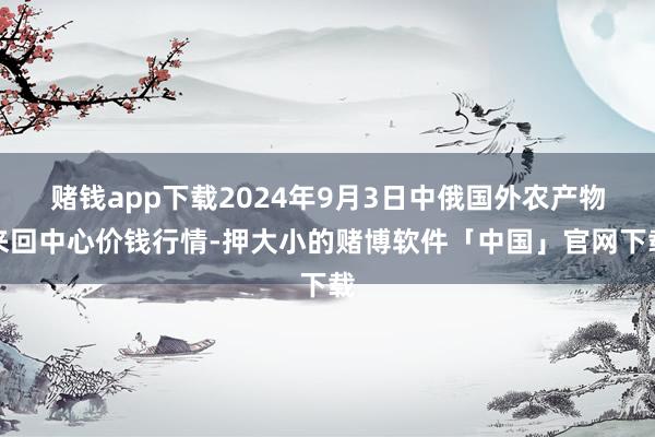 赌钱app下载2024年9月3日中俄国外农产物来回中心价钱行情-押大小的赌博软件「中国」官网下载