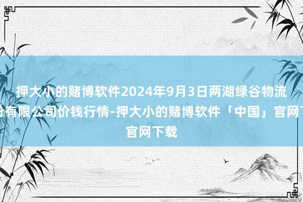 押大小的赌博软件2024年9月3日两湖绿谷物流股份有限公司价钱行情-押大小的赌博软件「中国」官网下载