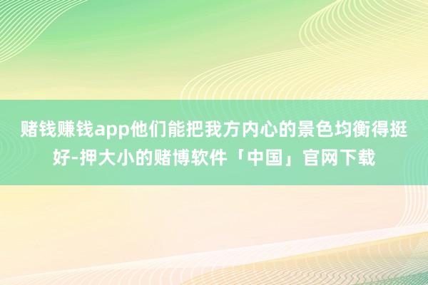 赌钱赚钱app他们能把我方内心的景色均衡得挺好-押大小的赌博软件「中国」官网下载