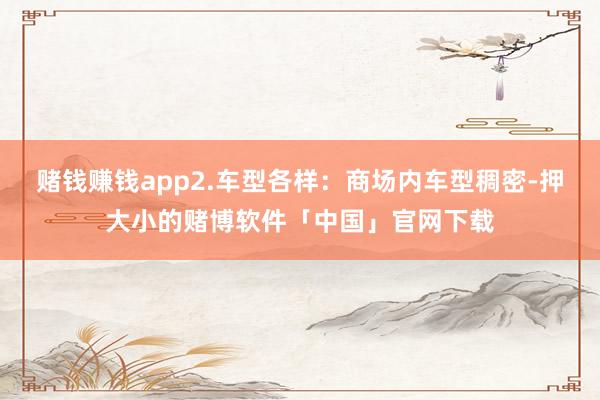 赌钱赚钱app2.车型各样：商场内车型稠密-押大小的赌博软件「中国」官网下载