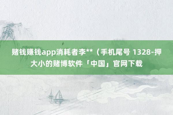 赌钱赚钱app消耗者李**（手机尾号 1328-押大小的赌博软件「中国」官网下载